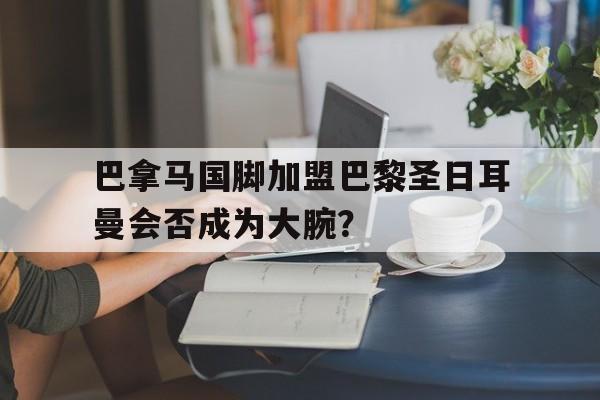 包含巴拿马国脚加盟巴黎圣日耳曼会否成为大腕?的词条 包含巴拿马国脚加盟巴黎圣日耳曼会否成为大腕?的词条